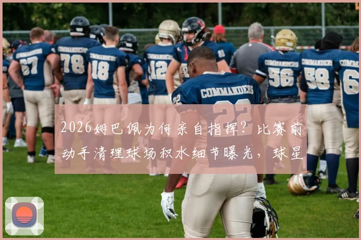 2026姆巴佩为何亲自指挥?比赛前动手清理球场积水细节曝光,球星对草坪的严苛要求