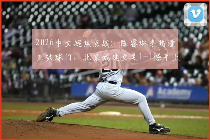 2026中女超焦点战:陈睿琳李晴潼互破球门,北京城建女足1-1憾平上海盛丽女足,附比赛集锦与积分影响分析