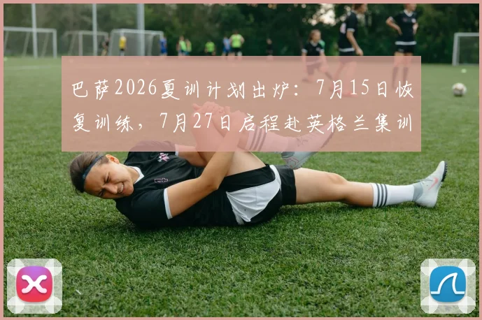 巴萨2026夏训计划出炉：7月15日恢复训练，7月27日启程赴英格兰集训引关注