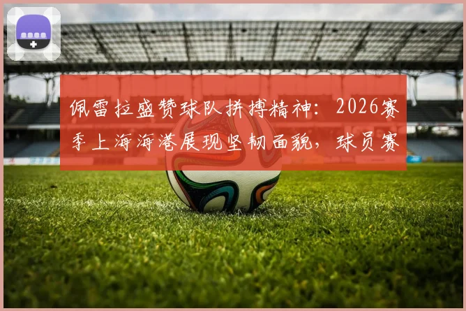 佩雷拉盛赞球队拼搏精神:2026赛季上海海港展现坚韧面貌,球员赛后采访深度解析