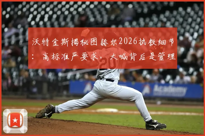 沃特金斯揭秘图赫尔2026执教细节:高标准严要求,大喊背后是管理艺术