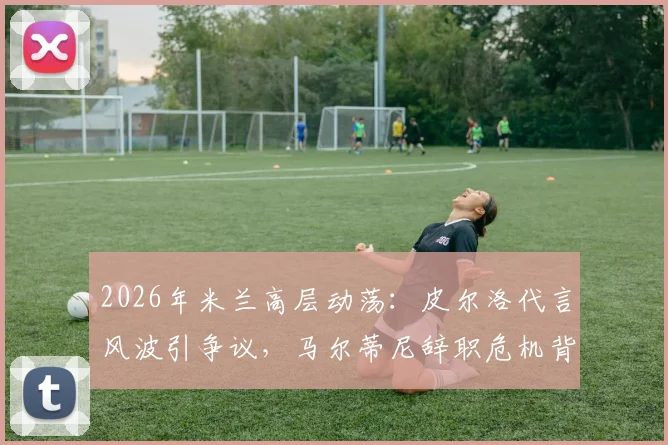 2026年米兰高层动荡：皮尔洛代言风波引争议，马尔蒂尼辞职危机背后内幕解读