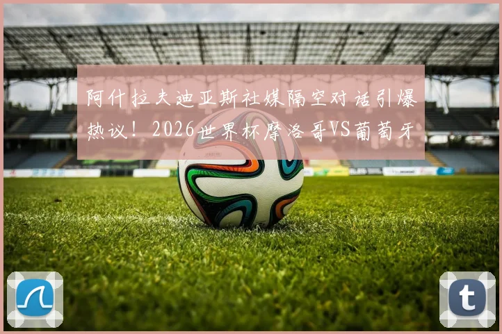 阿什拉夫迪亚斯社媒隔空对话引爆热议!2026世界杯摩洛哥VS葡萄牙,这场对决只是开胃菜