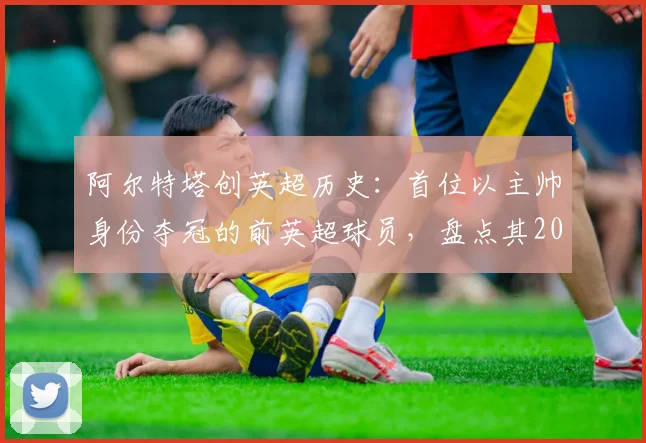 阿尔特塔创英超历史：首位以主帅身份夺冠的前英超球员，盘点其2026年冠军征程与球员生涯
