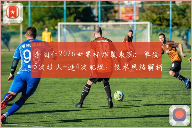 李刚仁2026世界杯炸裂表现：单场5次过人+造4次犯规，技术风格解析与阿扎尔对比
