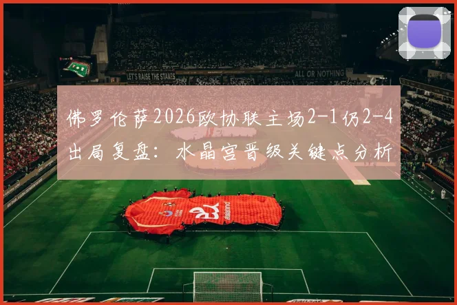 佛罗伦萨2026欧协联主场2-1仍2-4出局复盘:水晶宫晋级关键点分析,意甲球队欧战困境在哪