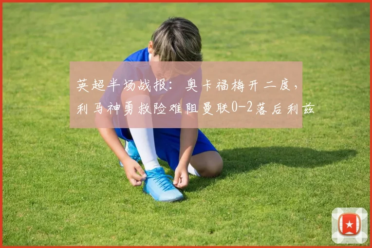 英超半场战报：奥卡福梅开二度，利马神勇救险难阻曼联0-2落后利兹联，2026年关键对决深度剖析