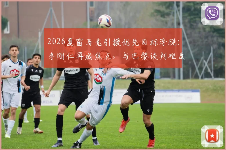 2026夏窗马竞引援优先目标浮现：李刚仁再成焦点，与巴黎谈判难度解析及球员西甲前景展望