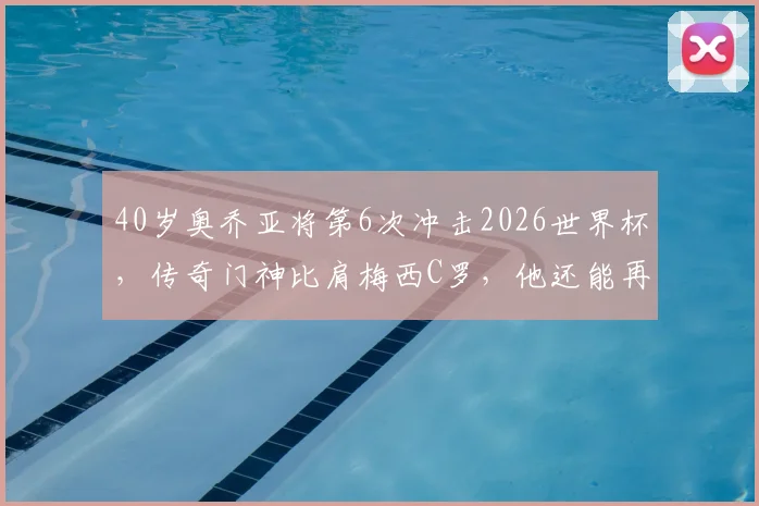 40岁奥乔亚将第6次冲击2026世界杯,传奇门神比肩梅西C罗,他还能再创神迹吗?