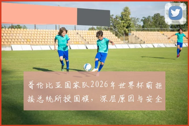 哥伦比亚国家队2026年世界杯前拒接总统所授国旗，深层原因与安全担忧全解析