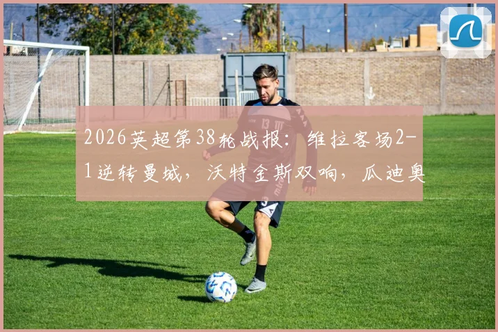 2026英超第38轮战报：维拉客场2-1逆转曼城，沃特金斯双响，瓜迪奥拉与B席告别战告负