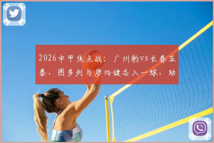 2026中甲焦点战:广州豹vs长春亚泰,图多列与廖均健各入一球,助广州豹2-1主场取胜