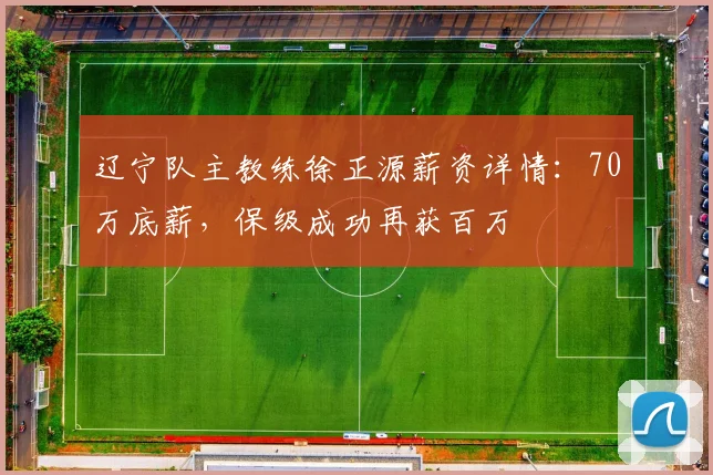 辽宁队主教练徐正源薪资详情：70万底薪，保级成功再获百万