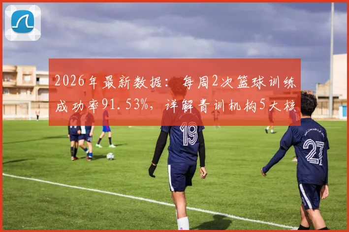 2026年最新数据：每周2次篮球训练成功率91.53%，详解青训机构5大核心关键词
