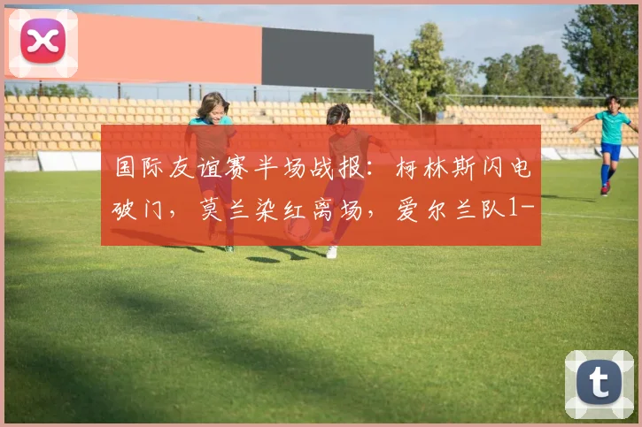 国际友谊赛半场战报：柯林斯闪电破门，莫兰染红离场，爱尔兰队1-0领先卡塔尔队，附视频集锦