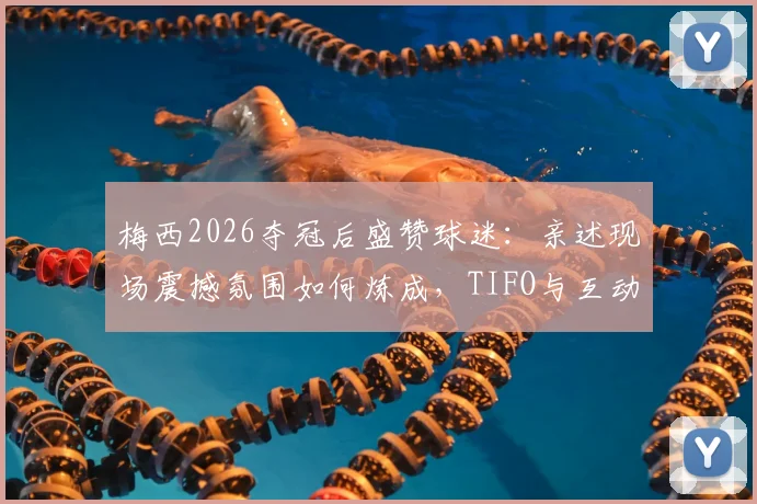 梅西2026夺冠后盛赞球迷：亲述现场震撼氛围如何炼成，TIFO与互动方式全解析