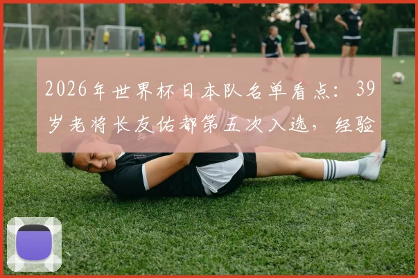 2026年世界杯日本队名单看点:39岁老将长友佑都第五次入选,经验与传承成关键