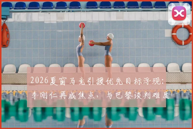 2026夏窗马竞引援优先目标浮现:李刚仁再成焦点,与巴黎谈判难度解析及球员西甲前景展望