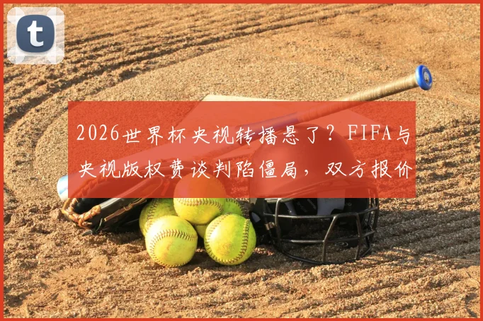 2026世界杯央视转播悬了？FIFA与央视版权费谈判陷僵局，双方报价差1亿美元