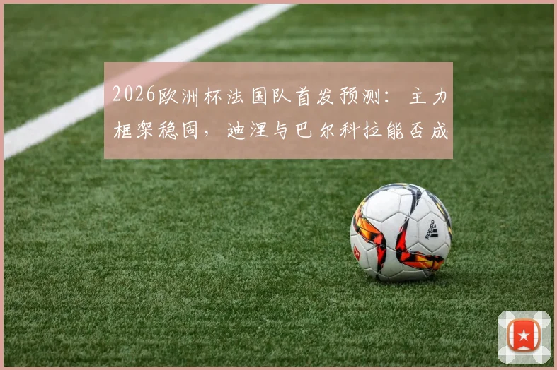 2026欧洲杯法国队首发预测：主力框架稳固，迪涅与巴尔科拉能否成功上位？深度解析德尚用人思路