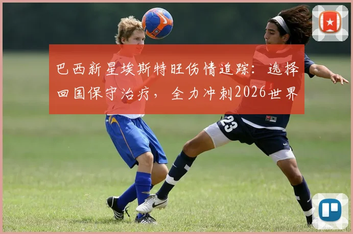 巴西新星埃斯特旺伤情追踪:选择回国保守治疗,全力冲刺2026世界杯入场券