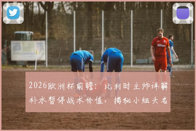 2026欧洲杯前瞻：比利时主帅详解补水暂停战术价值，揭秘小组头名出线全攻略