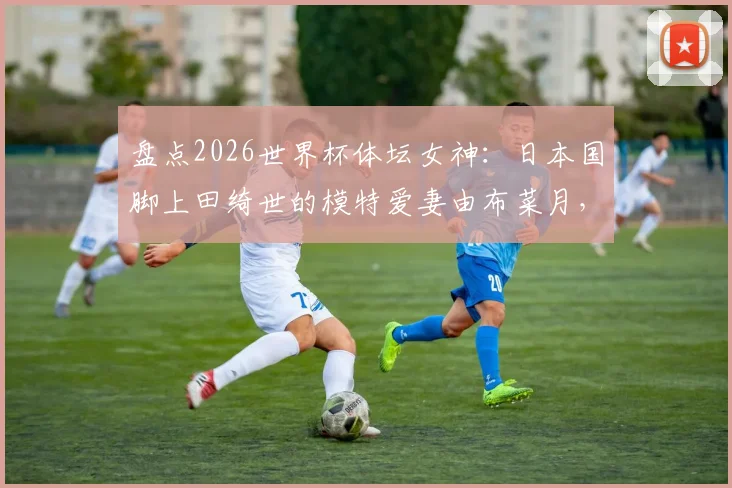 盘点2026世界杯体坛女神:日本国脚上田绮世的模特爱妻由布菜月,赛场外的贤内助故事