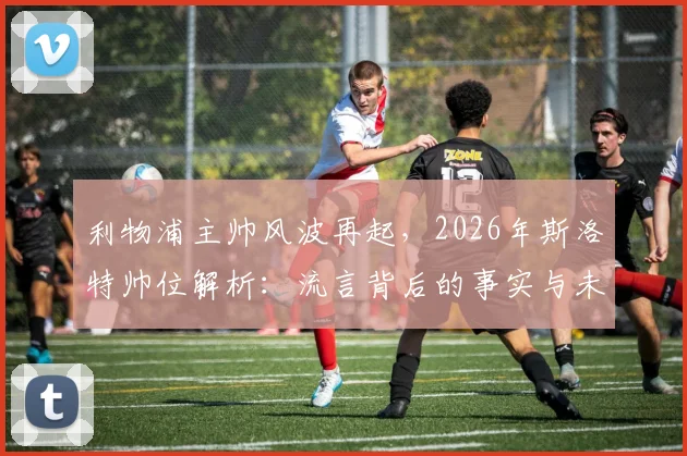 利物浦主帅风波再起,2026年斯洛特帅位解析:流言背后的事实与未来走向