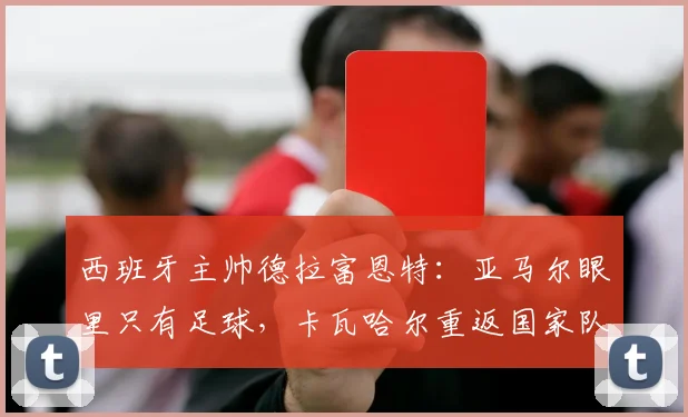 西班牙主帅德拉富恩特：亚马尔眼里只有足球，卡瓦哈尔重返国家队路不平坦
