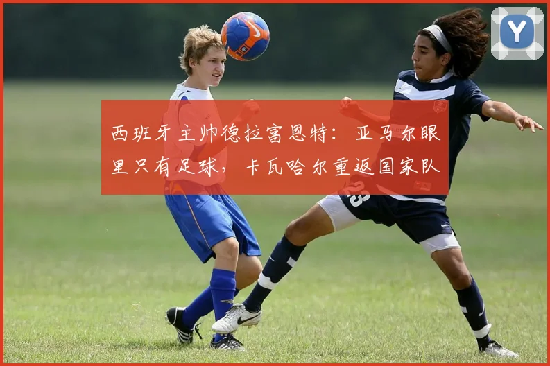 西班牙主帅德拉富恩特:亚马尔眼里只有足球,卡瓦哈尔重返国家队路不平坦