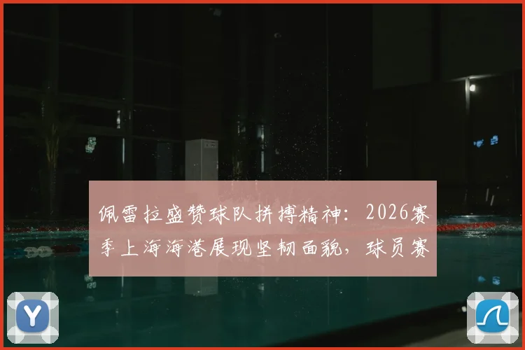 佩雷拉盛赞球队拼搏精神：2026赛季上海海港展现坚韧面貌，球员赛后采访深度解析