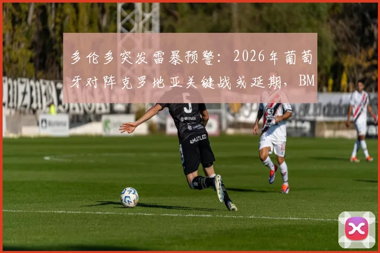 多伦多突发雷暴预警：2026年葡萄牙对阵克罗地亚关键战或延期，BMO球场最新安排引关注