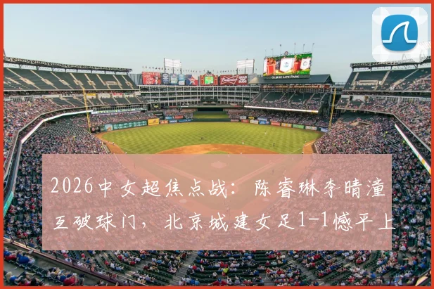 2026中女超焦点战：陈睿琳李晴潼互破球门，北京城建女足1-1憾平上海盛丽女足，附比赛集锦与积分影响分析