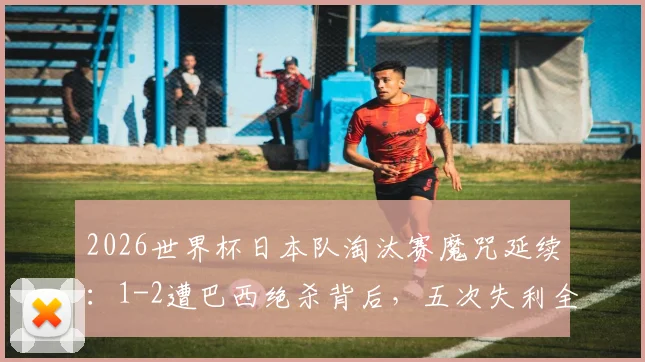 2026世界杯日本队淘汰赛魔咒延续：1-2遭巴西绝杀背后，五次失利全回顾与未来破局关键分析