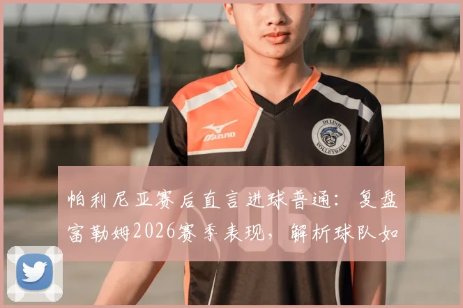 帕利尼亚赛后直言进球普通:复盘富勒姆2026赛季表现,解析球队如何从挫折中汲取成长关键经验