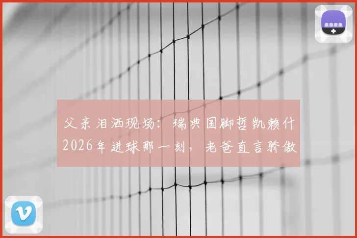 父亲泪洒现场：瑞典国脚哲凯赖什2026年进球那一刻，老爸直言骄傲到无法形容