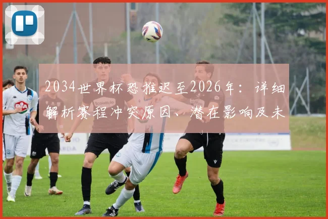 2034世界杯恐推迟至2026年:详细解析赛程冲突原因、潜在影响及未来安排前瞻