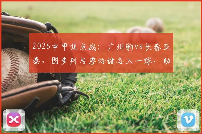 2026中甲焦点战：广州豹vs长春亚泰，图多列与廖均健各入一球，助广州豹2-1主场取胜