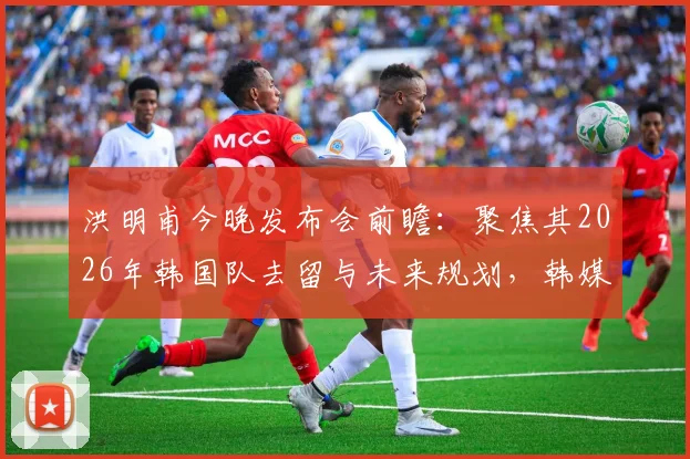 洪明甫今晚发布会前瞻：聚焦其2026年韩国队去留与未来规划，韩媒深度解读