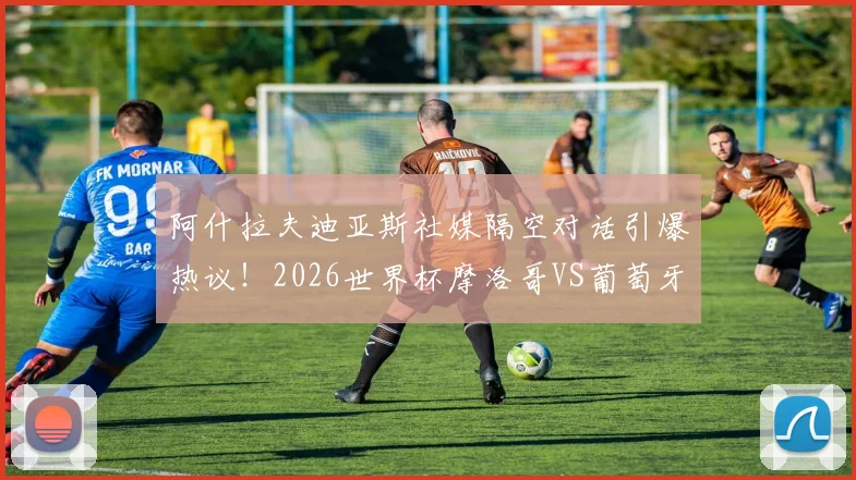 阿什拉夫迪亚斯社媒隔空对话引爆热议!2026世界杯摩洛哥VS葡萄牙,这场对决只是开胃菜