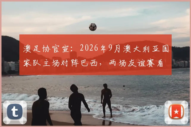 澳足协官宣:2026年9月澳大利亚国家队主场对阵巴西,两场友谊赛看点与购票全攻略
