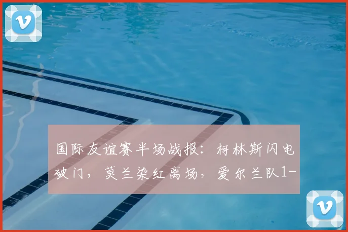 国际友谊赛半场战报:柯林斯闪电破门,莫兰染红离场,爱尔兰队1-0领先卡塔尔队,附视频集锦
