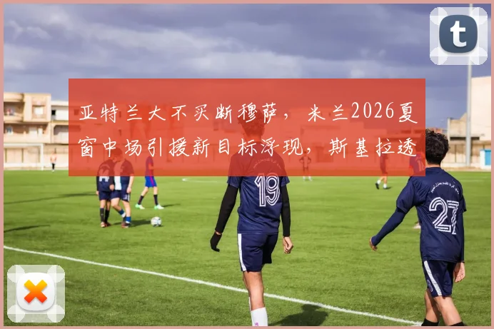 亚特兰大不买断穆萨,米兰2026夏窗中场引援新目标浮现,斯基拉透露最新进展