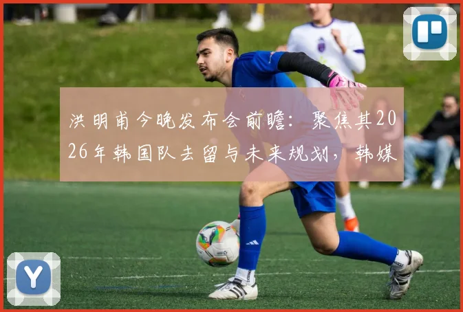 洪明甫今晚发布会前瞻:聚焦其2026年韩国队去留与未来规划,韩媒深度解读