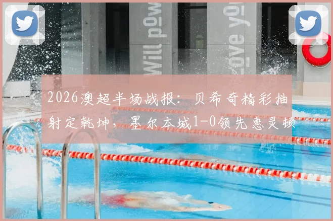 2026澳超半场战报：贝希奇精彩抽射定乾坤，墨尔本城1-0领先惠灵顿凤凰，附全场数据解析