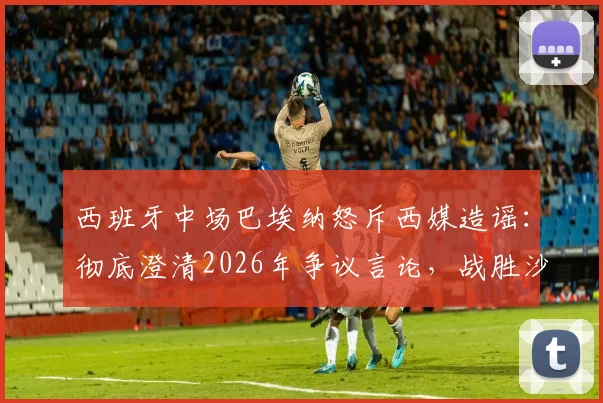 西班牙中场巴埃纳怒斥西媒造谣：彻底澄清2026年争议言论，战胜沙特助其走出压力