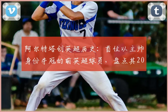 阿尔特塔创英超历史:首位以主帅身份夺冠的前英超球员,盘点其2026年冠军征程与球员生涯