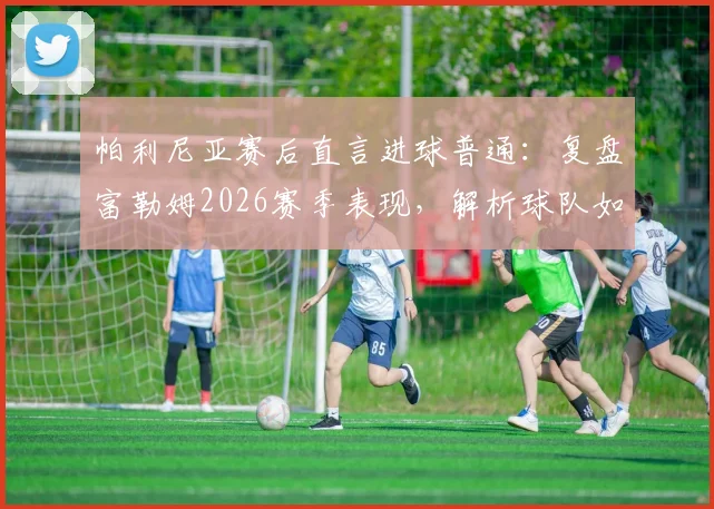 帕利尼亚赛后直言进球普通：复盘富勒姆2026赛季表现，解析球队如何从挫折中汲取成长关键经验