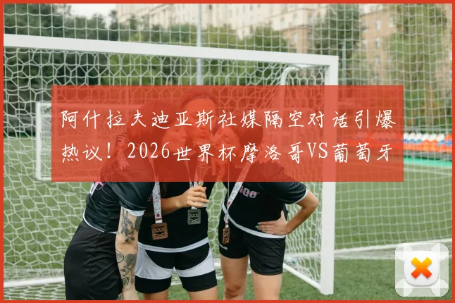 阿什拉夫迪亚斯社媒隔空对话引爆热议!2026世界杯摩洛哥VS葡萄牙,这场对决只是开胃菜