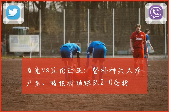 马竞vs瓦伦西亚：替补神兵天降！卢克、略伦特助球队2-0告捷